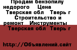 Продам бензопилу недорого  › Цена ­ 35 000 - Тверская обл., Тверь г. Строительство и ремонт » Инструменты   . Тверская обл.,Тверь г.